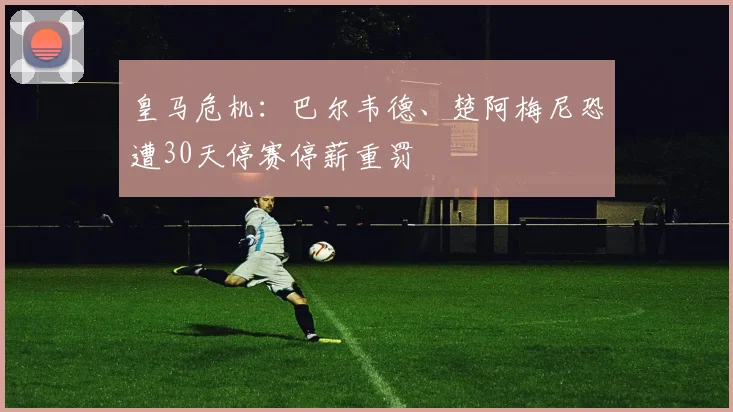 皇马危机：巴尔韦德、楚阿梅尼恐遭30天停赛停薪重罚