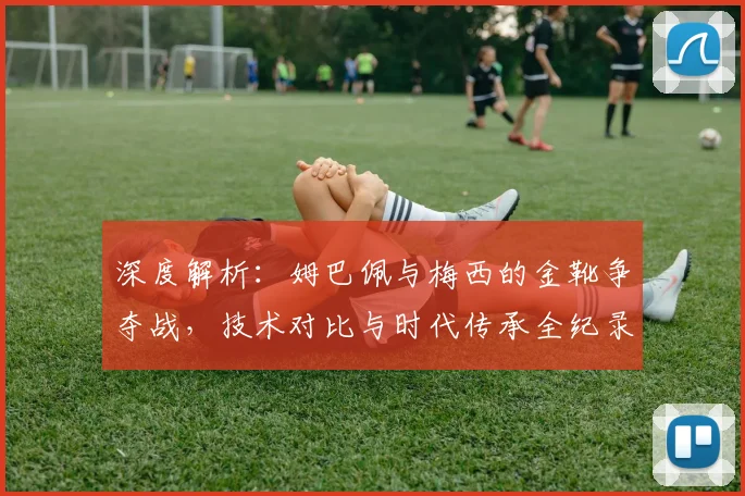 深度解析：姆巴佩与梅西的金靴争夺战，技术对比与时代传承全纪录