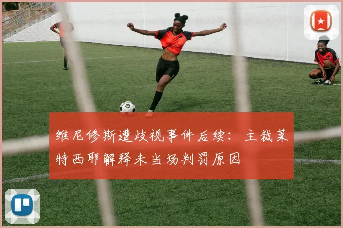 维尼修斯遭歧视事件后续：主裁莱特西耶解释未当场判罚原因