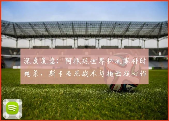 深度复盘：阿根廷世界杯决赛补时绝杀，斯卡洛尼战术与梅西核心作用解析