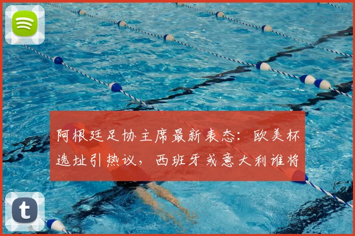 阿根廷足协主席最新表态:欧美杯选址引热议,西班牙或意大利谁将成行?