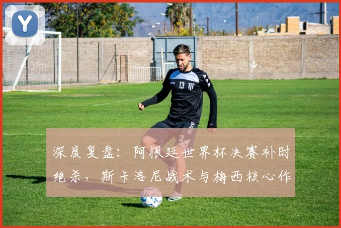 深度复盘：阿根廷世界杯决赛补时绝杀，斯卡洛尼战术与梅西核心作用解析