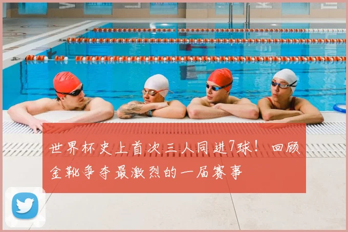 世界杯史上首次三人同进7球！回顾金靴争夺最激烈的一届赛事