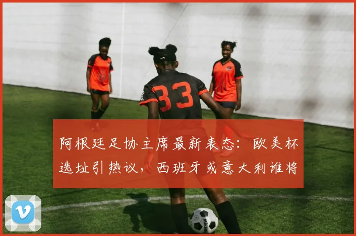 阿根廷足协主席最新表态:欧美杯选址引热议,西班牙或意大利谁将成行?