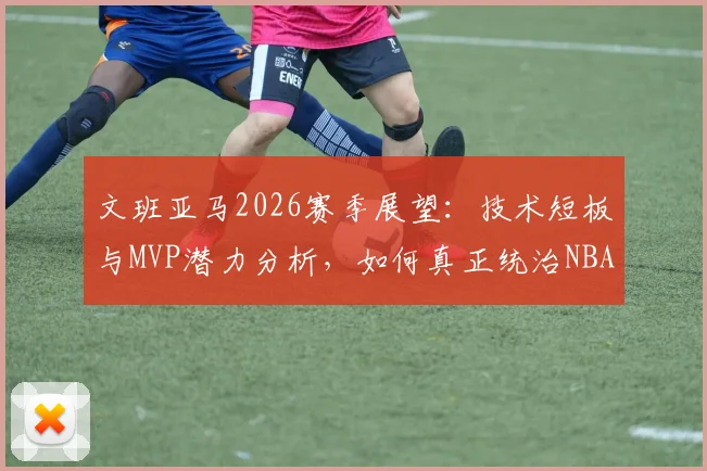 文班亚马2026赛季展望：技术短板与MVP潜力分析，如何真正统治NBA联盟