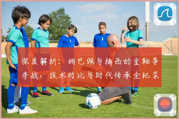 深度解析:姆巴佩与梅西的金靴争夺战,技术对比与时代传承全纪录
