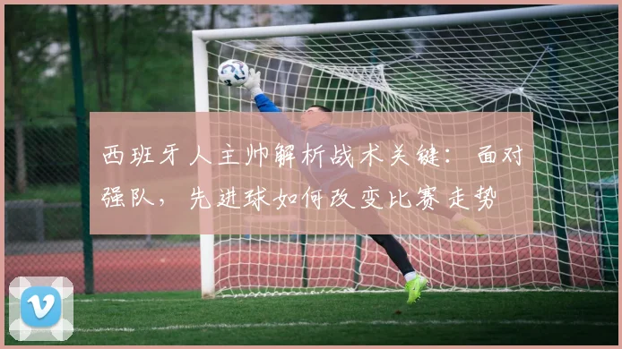 西班牙人主帅解析战术关键:面对强队,先进球如何改变比赛走势