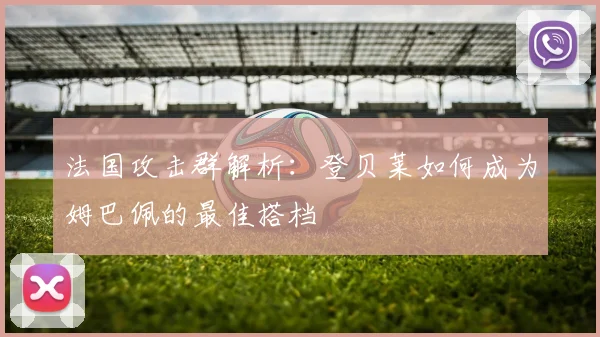 法国攻击群解析:登贝莱如何成为姆巴佩的最佳搭档